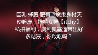 巨乳 蜂腰 肥臀，魔鬼身材天使脸庞，推特女神【itchy】私拍福利，奥利奥塞逼带出好多粘液，你敢吃吗？