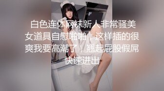  白色连体网袜新人非常骚美女道具自慰啪啪，这样插的很爽我要高潮了，翘起屁股假屌快速进出