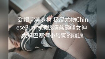  劲爆完美身材 极品尤物ChineseBunny顶级精盆巅峰女神 大鸡巴塞满小母狗的骚逼