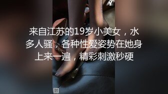 来自江苏的19岁小美女，水多人骚，各种性爱姿势在她身上来一遍，精彩刺激秒硬