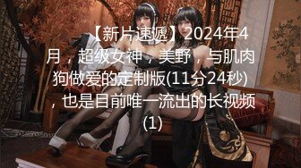 ♈♈♈【新片速遞】2024年4月，超级女神，美野，与肌肉狗做爱的定制版(11分24秒)，也是目前唯一流出的长视频 (1)