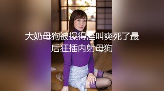 大奶母狗被操得淫叫爽死了最后狂插内射母狗