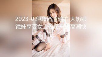 2023-02-06酒店偷拍 大奶眼镜妹享受女上位带来的高潮快感