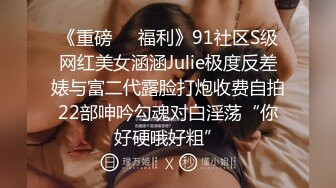 《重磅❤️福利》91社区S级网红美女涵涵Julie极度反差婊与富二代露脸打炮收费自拍22部呻吟勾魂对白淫荡“你好硬哦好粗”