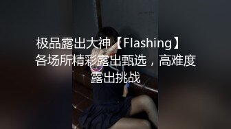 极品露出大神【Flashing】✿各场所精彩露出甄选，高难度露出挑战