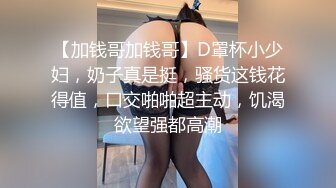 【加钱哥加钱哥】D罩杯小少妇，奶子真是挺，骚货这钱花得值，口交啪啪超主动，饥渴欲望强都高潮