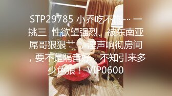 STP29785 小乔吃不饱-·· 一挑三  性欲望强烈、被东南亚屌哥狠狠艹 ，淫声响彻房间，要不是隔音好，不知引来多少色狼！ VIP0600