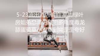 5-23流出酒店偷拍 高清绿叶房姐弟恋情侣骚姐多角度毒龙舔蛋骑草小哥草到爽歪歪夸好厉害