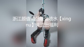 浙江颜值情侣最强喷水【xingnu】未流出福利