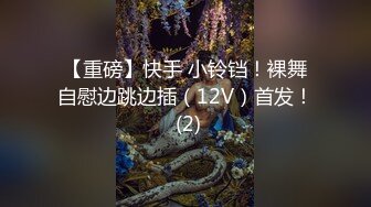 【重磅】快手 小铃铛！裸舞自慰边跳边插（12V）首发！ (2)