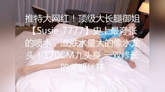 推特大网红！顶级大长腿御姐【Susie_7777】史上最夸张的喷水，滋滋水量大的像水龙头！170CM九头身 一双修长的美腿丝袜