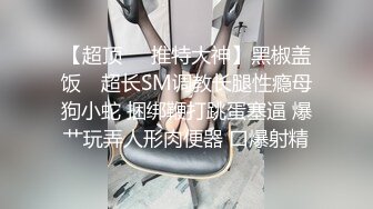 【超顶❤️推特大神】黑椒盖饭✿ 超长SM调教长腿性瘾母狗小蛇 捆绑鞭打跳蛋塞逼 爆艹玩弄人形肉便器 口爆射精