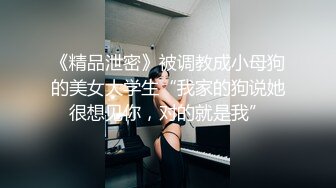 《精品泄密》被调教成小母狗的美女大学生“我家的狗说她很想见你，对的就是我”