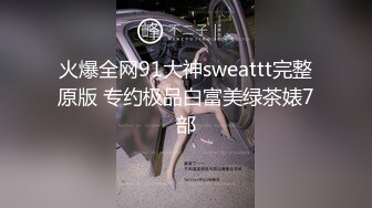 火爆全网91大神sweattt完整原版 专约极品白富美绿茶婊7部