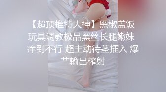 【超顶推特大神】黑椒盖饭 玩具调教极品黑丝长腿嫩妹 痒到不行 超主动待茎插入 爆艹输出榨射