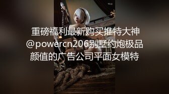  重磅福利最新购买推特大神@powercn206别墅约炮极品颜值的广告公司平面女模特