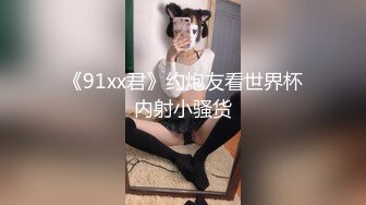 《91xx君》约炮友看世界杯内射小骚货