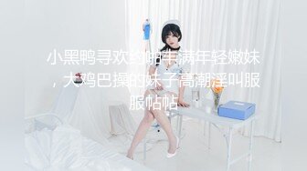 小黑鸭寻欢约啪丰满年轻嫩妹，大鸡巴操的妹子高潮淫叫服服帖帖