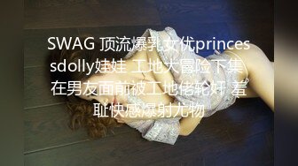 SWAG 顶流爆乳女优princessdolly娃娃 工地大冒险下集 在男友面前被工地佬轮奸 羞耻快感爆射尤物