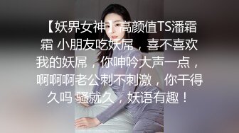 【妖界女神】高颜值TS潘霜霜 小朋友吃妖屌，喜不喜欢我的妖屌，你呻吟大声一点，啊啊啊老公刺不刺激，你干得久吗 骚就久，妖语有趣！