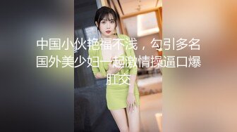 中国小伙艳福不浅，勾引多名国外美少妇一起激情操逼口爆肛交