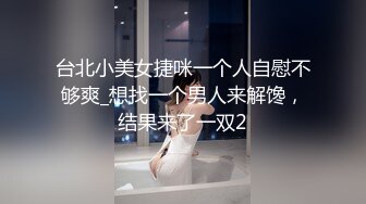 台北小美女捷咪一个人自慰不够爽_想找一个男人来解馋，结果来了一双2