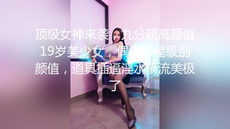 顶级女神来袭，九分超高颜值19岁美少女，偶像明星级别颜值，道具插逼淫水横流美极了