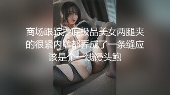 商场跟踪抄底极品美女两腿夹的很紧内裤都弄成了一条缝应该是个一线馒头鲍