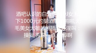 酒吧认识的白皙性感DJ女,私下1000元约到酒店啪啪啪,无毛美女太敏感刚插进去淫叫：操我,再深一点,好棒啊