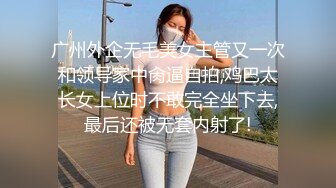 广州外企无毛美女主管又一次和领导家中肏逼自拍,鸡巴太长女上位时不敢完全坐下去,最后还被无套内射了!