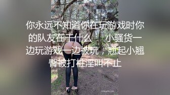 你永远不知道你在玩游戏时你的队友在干什么❤️小骚货一边玩游戏一边被玩，翘起小翘臀被打桩淫叫不止