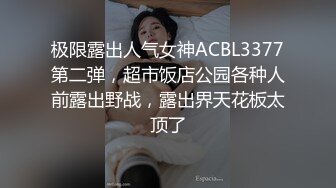 极限露出人气女神ACBL3377第二弹，超市饭店公园各种人前露出野战，露出界天花板太顶了