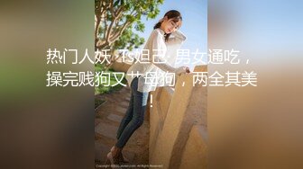 热门人妖 ·Ts妲己· 男女通吃，操完贱狗又艹母狗，两全其美！