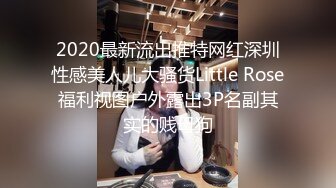 2020最新流出推特网红深圳性感美人儿大骚货Little Rose福利视图户外露出3P名副其实的贱母狗