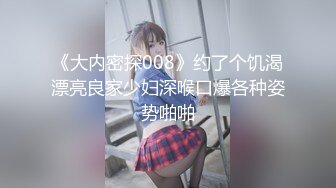 《大内密探008》约了个饥渴漂亮良家少妇深喉口爆各种姿势啪啪