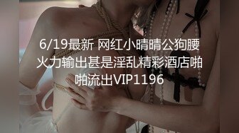 6/19最新 网红小晴晴公狗腰火力输出甚是淫乱精彩酒店啪啪流出VIP1196