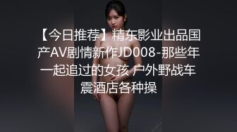 【今日推荐】精东影业出品国产AV剧情新作JD008-那些年一起追过的女孩 户外野战车震酒店各种操