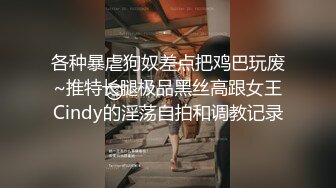 各种暴虐狗奴差点把鸡巴玩废~推特长腿极品黑丝高跟女王Cindy的淫荡自拍和调教记录