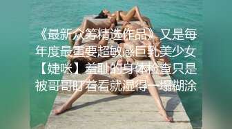 《最新众筹精选作品》又是每年度最重要超敏感巨乳美少女【婕咪】羞耻的身体检查只是被哥哥盯着看就湿得一塌糊涂