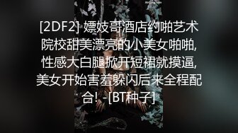 [2DF2] 嫖妓哥酒店约啪艺术院校甜美漂亮的小美女啪啪,性感大白腿掀开短裙就摸逼,美女开始害羞躲闪后来全程配合! -[BT种子]