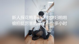 新人探花鸭哥酒店约少妇啪啪偷拍挺厉害的干了一个多小时