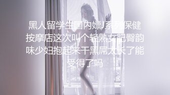 黑人留学生国内嫖J系列保健按摩店这次叫个轻熟女肥臀韵味少妇抱起来干黑屌太长了能受得了吗