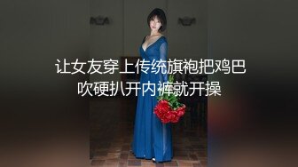  让女友穿上传统旗袍把鸡巴吹硬扒开内裤就开操