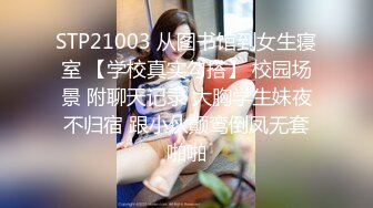 STP21003 从图书馆到女生寝室 【学校真实勾搭】 校园场景 附聊天记录 大胸学生妹夜不归宿 跟小伙颠鸾倒凤无套啪啪