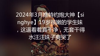 2024年3月推特约炮大神【singhye】19岁很嫩的学生妹，这逼看着真干净，无套干得水汪汪妹子爽哭了