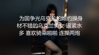   为国争光乌克兰约炮约操身材不错的乌克兰美女 逼紧水多 喜欢骑乘啪啪 连操两炮