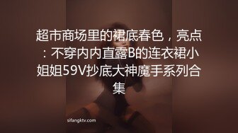 超市商场里的裙底春色，亮点：不穿内内直露B的连衣裙小姐姐59V抄底大神魔手系列合集