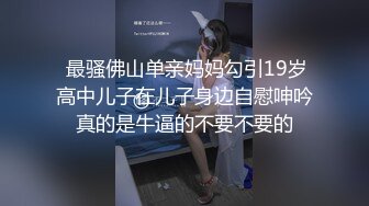  最骚佛山单亲妈妈勾引19岁高中儿子在儿子身边自慰呻吟真的是牛逼的不要不要的