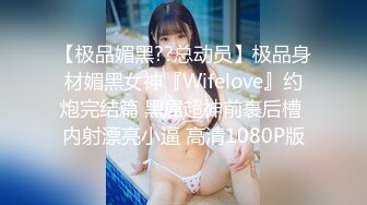 【极品媚黑??总动员】极品身材媚黑女神『Wifelove』约炮完结篇 黑屌超神前裹后槽 内射漂亮小逼 高清1080P版