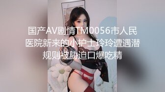 国产AV剧情TM0056市人民医院新来的小护士玲玲遭遇潜规则被胁迫口爆吃精